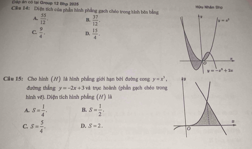 Đáp án có tại Group 12 Bhp 2025 Hữu Nhân Bhp
Câu 14: Diện tích của phần hình phẳng gạch chéo trong hình bên bằng
A.  55/12 .  37/12 .
B.
C.  9/4 .  15/4 .
D.
Câu 15: Cho hình (H) là hình phẳng giới hạn bởi đường cong y=x^3,
đường thẳng y=-2x+3 và trục hoành (phần gạch chéo tron
hình vẽ). Diện tích hình phẳng (H) là
A. S= 1/4 . S= 1/2 .
B.
C. S= 5/4 .
D. S=2.