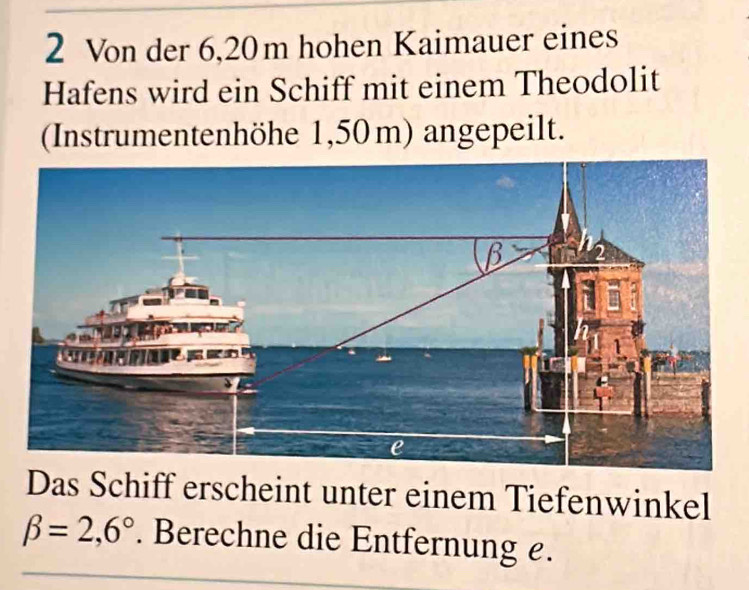 Von der 6,20m hohen Kaimauer eines 
Hafens wird ein Schiff mit einem Theodolit 
(Instrumentenhöhe 1,50 m) angepeilt. 
Das Schiff erscheint unter einem Tiefenwinkel
beta =2,6° Berechne die Entfernung e.