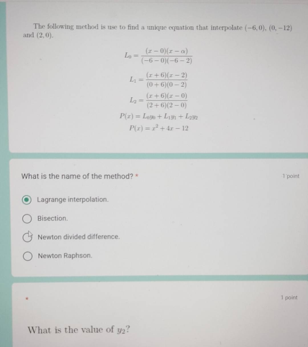 The following method is use to find a unique equation that interpolate (-6,0), (0,-12)
and (2,0).
L_0= ((x-0)(x-alpha ))/(-6-0)(-6-2) 
L_1= ((x+6)(x-2))/(0+6)(0-2) 
L_2= ((x+6)(x-0))/(2+6)(2-0) 
P(x)=L_0y_0+L_1y_1+L_2y_2
P(x)=x^2+4x-12
What is the name of the method? * 1point
Lagrange interpolation.
Bisection.
Newton divided difference.
Newton Raphson.
* 1 point
What is the value of y_2!