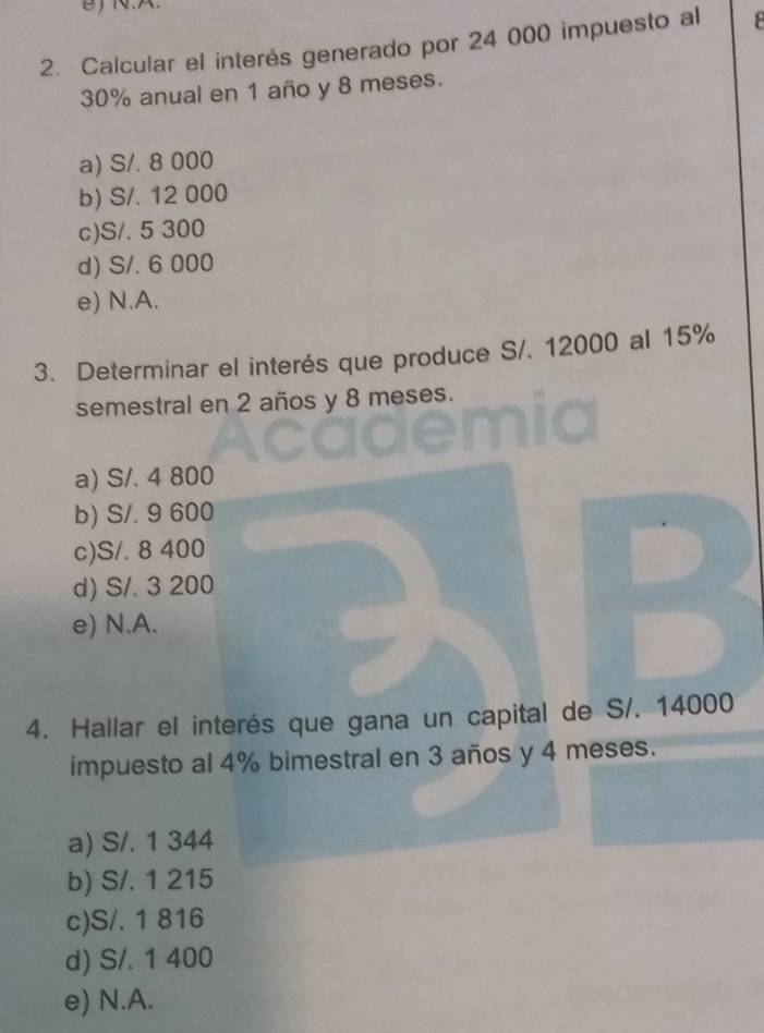 Calcular el interés generado por 24 000 impuesto al
30% anual en 1 año y 8 meses.
a) S/. 8 000
b) S/. 12 000
c) S/. 5 300
d) S/. 6 000
e) N.A.
3. Determinar el interés que produce S/. 12000 al 15%
semestral en 2 años y 8 meses.
a) S/. 4 800
b) S/. 9 600
c) S/. 8 400
d) S/. 3 200
e) N.A.
4. Hallar el interés que gana un capital de S/. 14000
impuesto al 4% bimestral en 3 años y 4 meses.
a) S/. 1 344
b) S/. 1 215
c) S/. 1 816
d) S/. 1 400
e) N.A.