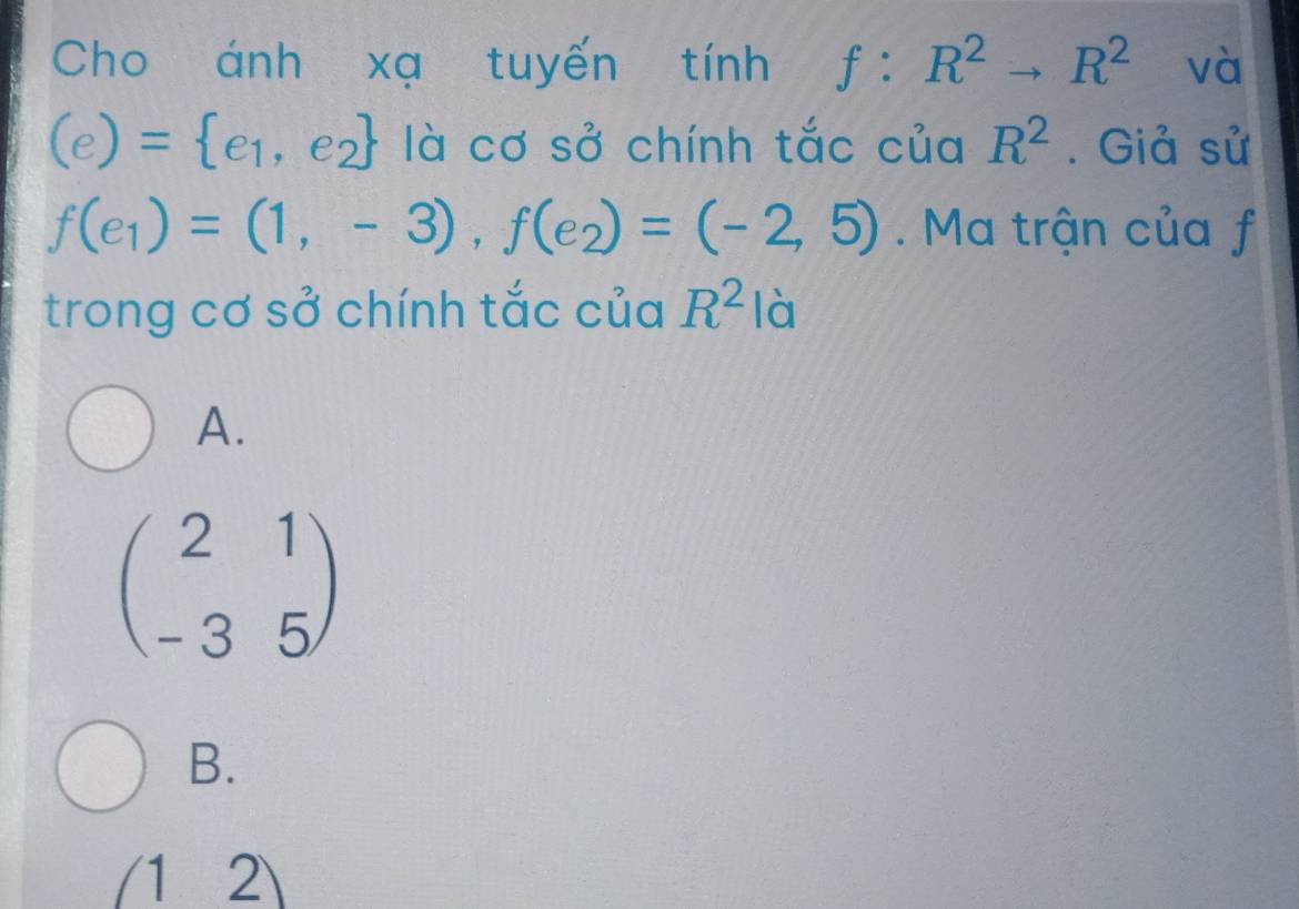 Cho ánh xạ tuyến tính f:R^2to R^2 và
(e)= e_1,e_2 là cơ sở chính tắc của R^2. Giả sử
f(e_1)=(1,-3), f(e_2)=(-2,5) Ma trận của f
trong cơ sở chính tắc của R^2 là
A.
beginpmatrix 2&1 -3&5endpmatrix
B.
(12)