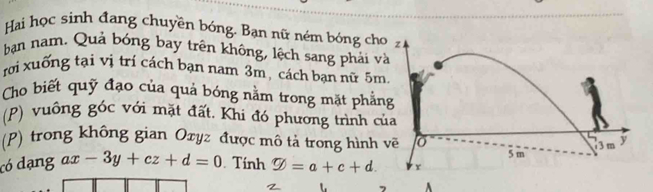 Hai học sinh đang chuyền bóng. Bạn nữ ném bóng cho 
bạn nam. Quả bóng bay trên không, lệch sang phải v 
rời xuống tại vị trí cách bạn nam 3m, cách bạn nữ 5m
Cho biết quỹ đạo của quả bóng nằm trong mặt phẳn 
(P) vuông góc với mặt đất. Khi đó phương trình c 
(P) trong không gian Oxyz được mô tả trong hình 
có dạng ax-3y+cz+d=0 Tính varnothing =a+c+d.