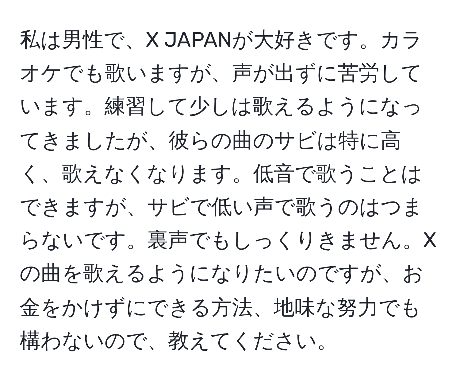 私は男性で、X JAPANが大好きです。カラオケでも歌いますが、声が出ずに苦労しています。練習して少しは歌えるようになってきましたが、彼らの曲のサビは特に高く、歌えなくなります。低音で歌うことはできますが、サビで低い声で歌うのはつまらないです。裏声でもしっくりきません。Xの曲を歌えるようになりたいのですが、お金をかけずにできる方法、地味な努力でも構わないので、教えてください。