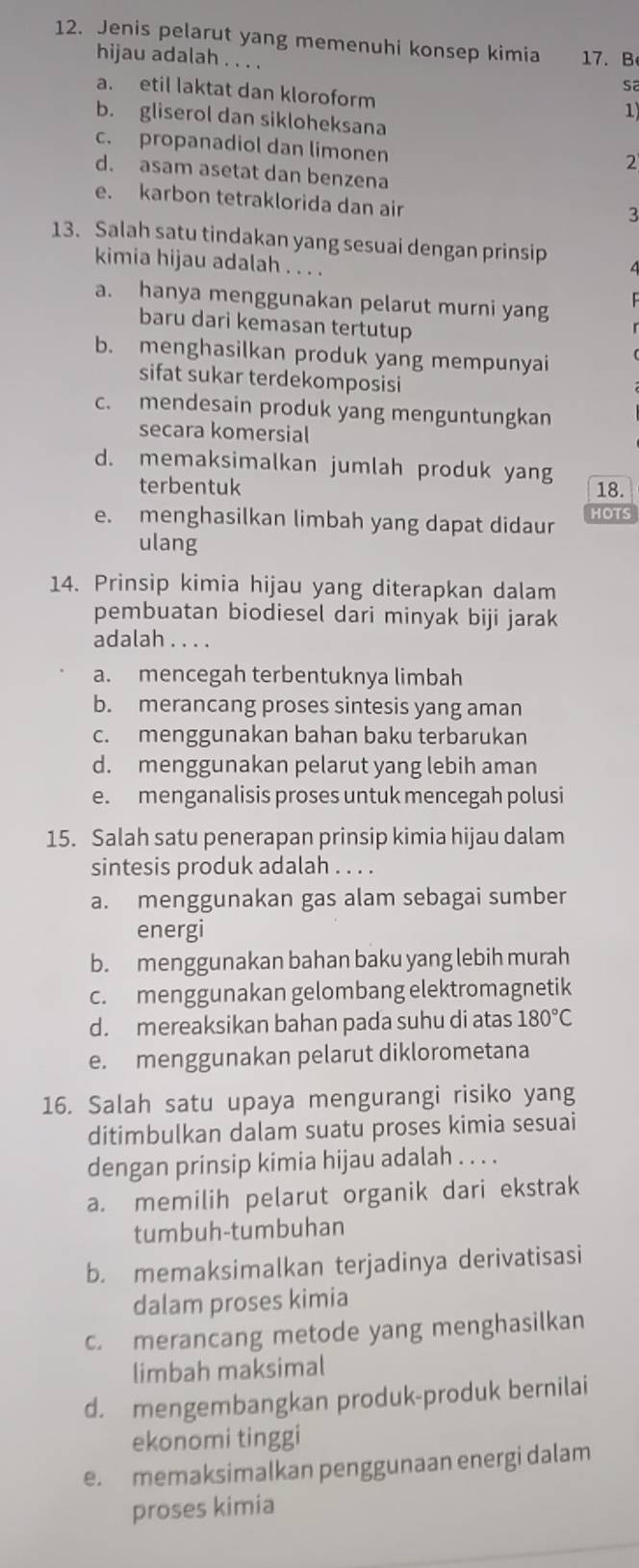 Jenis pelarut yang memenuhi konsep kimia 17. B
hijau adalah . . . . sa
a. etil laktat dan kloroform
1
b. gliserol dan sikloheksana
c. propanadiol dan limonen
2
d. asam asetat dan benzena
e. karbon tetraklorida dan air
3
13. Salah satu tindakan yang sesuai dengan prinsip
kimia hijau adalah . . . .
a. hanya menggunakan pelarut murni yang
baru dari kemasan tertutup
b. menghasilkan produk yang mempunyai
sifat sukar terdekomposisi
c. mendesain produk yang menguntungkan
secara komersial
d. memaksimalkan jumlah produk yang
terbentuk 18.
e. menghasilkan limbah yang dapat didaur HOTS
ulang
14. Prinsip kimia hijau yang diterapkan dalam
pembuatan biodiesel dari minyak biji jarak
adalah . . . .
a. mencegah terbentuknya limbah
b. merancang proses sintesis yang aman
c. menggunakan bahan baku terbarukan
d. menggunakan pelarut yang lebih aman
e. menganalisis proses untuk mencegah polusi
15. Salah satu penerapan prinsip kimia hijau dalam
sintesis produk adalah . . . .
a. menggunakan gas alam sebagai sumber
energi
b. menggunakan bahan baku yang lebih murah
c. menggunakan gelombang elektromagnetik
d. mereaksikan bahan pada suhu di atas 180°C
e. menggunakan pelarut diklorometana
16. Salah satu upaya mengurangi risiko yang
ditimbulkan dalam suatu proses kimia sesuai
dengan prinsip kimia hijau adalah . . . .
a. memilih pelarut organik dari ekstrak
tumbuh-tumbuhan
b. memaksimalkan terjadinya derivatisasi
dalam proses kimia
c. merancang metode yang menghasilkan
limbah maksimal
d. mengembangkan produk-produk bernilai
ekonomi tinggi
e. memaksimalkan penggunaan energi dalam
proses kimia