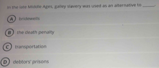 In the late Middle Ages, galley slavery was used as an alternative to _.
Abridewells
B the death penalty
C transportation
D debtors' prisons