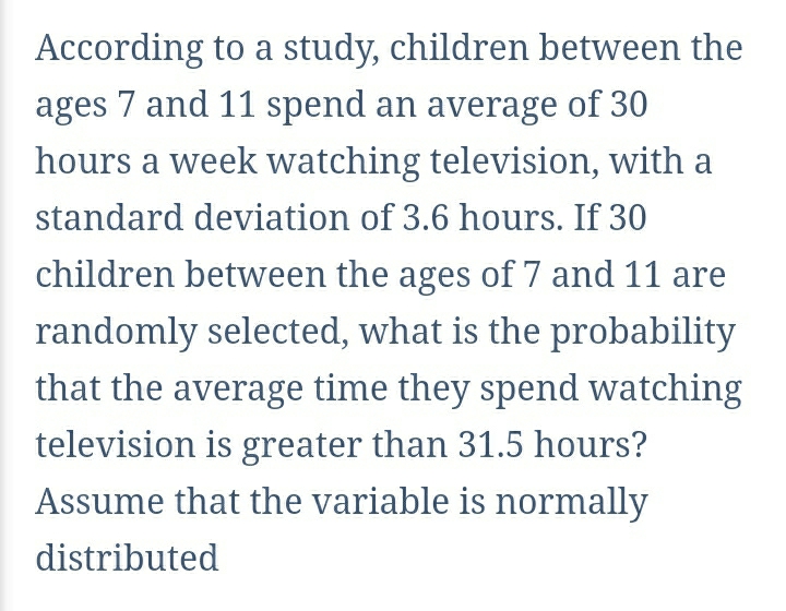 According to a study, children between the 
ages 7 and 11 spend an average of 30
hours a week watching television, with a 
standard deviation of 3.6 hours. If 30
children between the ages of 7 and 11 are 
randomly selected, what is the probability 
that the average time they spend watching 
television is greater than 31.5 hours? 
Assume that the variable is normally 
distributed