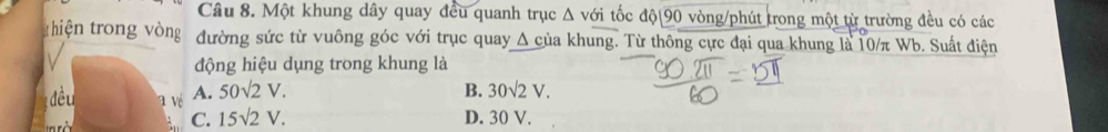 Một khung dây quay đều quanh trục Δ với tốc độ 90 vòng/phút trong một từ trường đều có các
thiện trong vòng đường sức từ vuông góc với trục quay △ cii a khung. Từ thông cực đại qua khung là 10/π Wb. Suất điện
động hiệu dụng trong khung là
đều a vé A. 50sqrt(2)V. B. 30sqrt(2)V.
C. 15sqrt(2)V. D. 30 V.