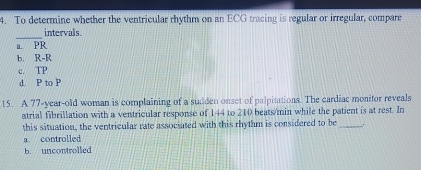 To determine whether the ventricular rhythm on an ECG tracing is regular or irregular, compare
_
intervals.
a. PR
b. R-R
c. TP
d. P to P
15. A 77 -year-old woman is complaining of a sudden onset of palpitations. The cardiac monitor reveals
atrial fibrillation with a ventricular response of 144 to 210 beats/min while the patient is at rest. In
this situation, the ventricular rate associated with this rhythm is considered to be_ .
a controlled
b. uncontrolled