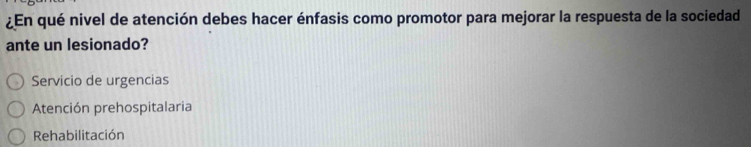 ¿En qué nivel de atención debes hacer énfasis como promotor para mejorar la respuesta de la sociedad
ante un lesionado?
Servicio de urgencias
Atención prehospitalaria
Rehabilitación