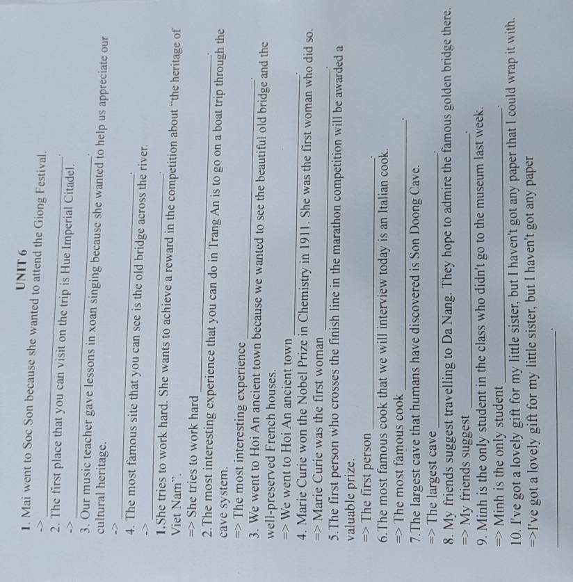 Mai went to Soc Son because she wanted to attend the Giong Festival. 
. 
_ 
2. The first place that you can visit on the trip is Hue Imperial Citadel. 
. 
3. Our music teacher gave lessons in xoan singing because she wanted to help us appreciate our 
cultural heritage. 
_ 
-> 
. 
_ 
4. The most famous site that you can see is the old bridge across the river. 
. 
1.She tries to work hard. She wants to achieve a reward in the competition about “the heritage of 
Viet Nam”. 
_ 
=> She tries to work hard 
. 
2.The most interesting experience that you can do in Trang An is to go on a boat trip through the 
cave system. 
_ 
=> The most interesting experience 
. 
3. We went to Hoi An ancient town because we wanted to see the beautiful old bridge and the 
well-preserved French houses. 
_ 
=> We went to Hoi An ancient town 
. 
4. Marie Curie won the Nobel Prize in Chemistry in 1911. She was the first woman who did so. 
_ 
=> Marie Curie was the first woman 
. 
5.The first person who crosses the finish line in the marathon competition will be awarded a 
valuable prize. 
=> The first person_ . 
6.The most famous cook that we will interview today is an Italian cook. 
=> The most famous cook 
_. 
7.The largest cave that humans have discovered is Son Doong Cave. 
=> The largest cave _. 
8. My friends suggest travelling to Da Nang. They hope to admire the famous golden bridge there. 
=> My friends suggest_ 
9. Minh is the only student in the class who didn't go to the museum last week. 
=> Minh is the only student_ 
. 
10. I've got a lovely gift for my little sister, but I haven't got any paper that I could wrap it with. 
=>I've got a lovely gift for my little sister, but I haven't got any paper 
_.