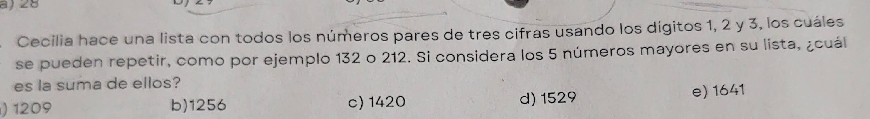 a)28
Cecilia hace una lista con todos los números pares de tres cifras usando los dígitos 1, 2 y 3, los cuáles
se pueden repetir, como por ejemplo 132 o 212. Si considera los 5 números mayores en su lista, ¿cuál
es la suma de ellos?
) 1209 b) 1256 c) 1420 d) 1529 e) 1641