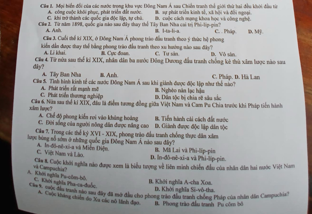 Mọi biến đổi của các nước trong khu vực Đông Nam Á sau Chiến tranh thể giới thứ hai đều khởi đầu từ
A. công cuộc khôi phục, phát triển đất nước. B. sự phát triển kinh tế, xã hội và đối ngoại.
C. khi trở thành các quốc gia độc lập, tự chủ. D. cuộc cách mạng khoa học và công nghệ.
Câu 2. Từ năm 1898, quốc gia nào sau đây thay thế Tây Ban Nha cai trị Phi-líp-pin?
A. Anh. B. l-ta-li-a. C. . Pháp. D. Mỹ.
Câu 3. Cuối thế ki XIX, ở Đông Nam Á phong trào đầu tranh theo ý thức hệ phong
kiếển dần được thay thế bằng phong trào đấu tranh theo xu hướng nào sau đây?
A. Li khai. B. Cực đoan. C. Tư sản. D. Vô sản.
Câu 4. Từ nửa sau thế kỉ XIX, nhân dân ba nước Đông Dương đấu tranh chống kẻ thù xâm lược nào sau
dây?
A. Tây Ban Nha B. Anh. C. Pháp. D. Hà Lan
Câu 5. Tình hình kinh tế các nước Đông Nam Á sau khi giành được độc lập như thế nào?
A. Phát triển rất mạnh mẽ B. Nghèo nàn lạc hậu
C. Phát triển thương nghiệp D. Dân tộc bị chia rẽ sâu sắc
Câu 6. Nửa sau thế kỉ XIX, đầu là điểm tương đồng giữa Việt Nam và Cam Pu Chia trước khi Pháp tiến hành
xâm lược?
A. Chế độ phong kiến rơi vào khủng hoảng B. Tiến hành cải cách đất nước
C. Đời sống của người nông dân được nâng cao D. Giành được độc lập dân tộc
Câu 7. Trong các thế kỷ XVI - XIX, phong trào đấu tranh chống thực dân xâm
lược bùng nổ sớm ở những quốc gia Đông Nam Á nào sau đây?
A. In-đô-nê-xi-a và Miên Điện. B. Mã Lai và Phi-líp-pin
C. Việt Nam và Lào. D. In-đô-nê-xi-a và Phi-líp-pin.
Câu 8. Cuộc khởi nghĩa nào được xem là biểu tượng về liên minh chiến đấu của nhân dân hai nước Việt Nam
và Campuchia?
A. Khởi nghĩa Pu-côm-bô.
B. Khởi nghĩa A-cha Xoa.
C. Khởi nghĩa Pha-ca-đuốc.
D. Khởi nghĩa Si-vô-tha.
Câu 9, cuộc đầu tranh nào sau đây đã mở đầu cho phong trào đấu tranh chống Pháp của nhân dân Campuchia?
A. Cuộc kháng chiến do Xu các nô lãnh đạo. B. Phong trào đấu tranh Pu côm bô