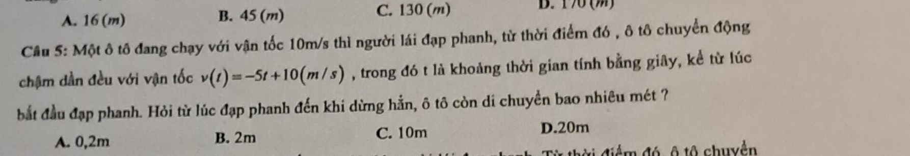 A. 16 (m) B. 45 (m)
C. 130 (m) D. 170 (m)
Câu 5: Một ô tô đang chạy với vận tốc 10m/s thì người lái đạp phanh, từ thời điểm đó , ô tô chuyển động
chậm dần đều với vận tốc v(t)=-5t+10(m/s) , trong đó t là khoảng thời gian tính bằng giây, kể từ lúc
bắt đầu đạp phanh. Hỏi từ lúc đạp phanh đến khi dừng hẳn, ô tô còn di chuyền bao nhiêu mét ?
A. 0,2m B. 2m C. 10m
D. 20m
để m đó ô t0 chuyền