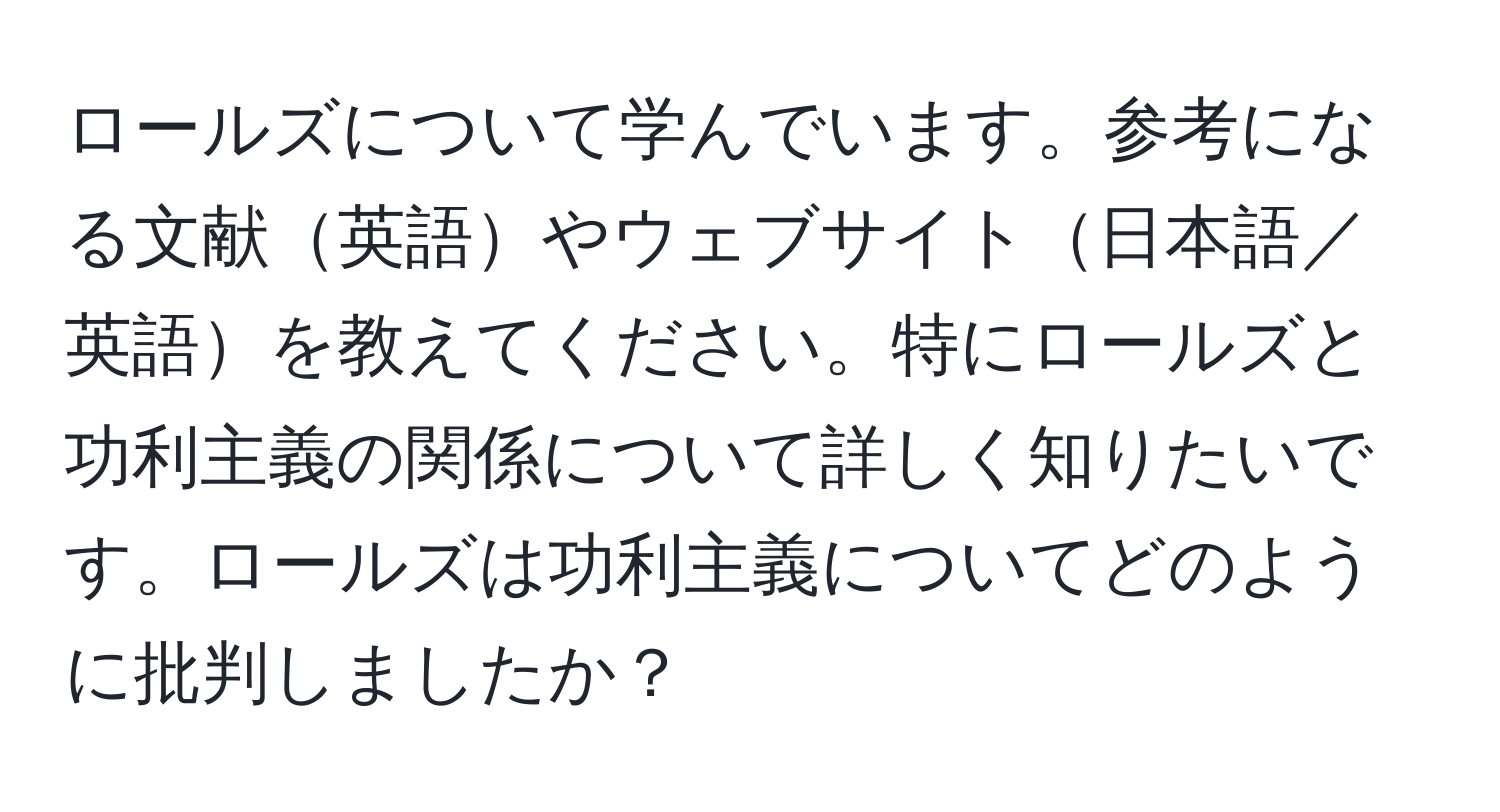 ロールズについて学んでいます。参考になる文献英語やウェブサイト日本語／英語を教えてください。特にロールズと功利主義の関係について詳しく知りたいです。ロールズは功利主義についてどのように批判しましたか？