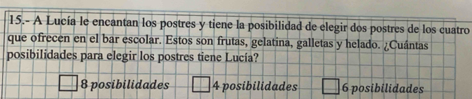 15.- A Lucía le encantan los postres y tiene la posibilidad de elegir dos postres de los cuatro
que ofrecen en el bar escolar. Estos son frutas, gelatina, galletas y helado. ¿Cuántas
posibilidades para elegir los postres tiene Lucía?
8 posibilidades □ □ 4 posibilidades 6 posibilidades