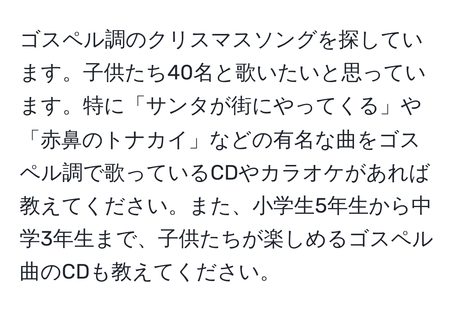 ゴスペル調のクリスマスソングを探しています。子供たち40名と歌いたいと思っています。特に「サンタが街にやってくる」や「赤鼻のトナカイ」などの有名な曲をゴスペル調で歌っているCDやカラオケがあれば教えてください。また、小学生5年生から中学3年生まで、子供たちが楽しめるゴスペル曲のCDも教えてください。