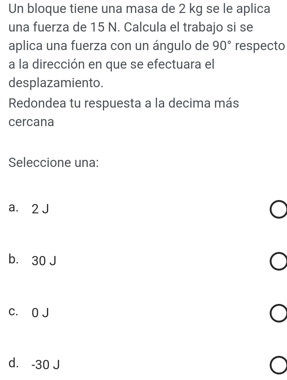 Un bloque tiene una masa de 2 kg se le aplica
una fuerza de 15 N. Calcula el trabajo si se
aplica una fuerza con un ángulo de 90° respecto
a la dirección en que se efectuara el
desplazamiento.
Redondea tu respuesta a la decima más
cercana
Seleccione una:
a. 2 J
b. 30 J
c. 0 J
d. -30 J