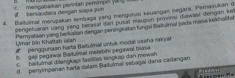 b. enuna
c. mengabaikan perintah pemimpin yany li
d. bersaudara dengan siapa pun
4. Baitulmal merupakan lembaga yang mengurusi keuangan negara. Pemasukan d
pengeluaran uang yang berasal dari pusat maupun provinsi diawasi dengan ket
Pernyataan yang berkaitan dengan peningkatan fungsi Baitulmal pada masa kekhalifah
Umar bin Khattab ialah ....
a. penggunaan harta Baitulmal untuk modal usaha rakyat
b. gaji pegawai Baitulmal melebihi pegawai biasa
c. baitulmal dilengkapi fasilitas lengkap dan mewah
d. penyimpanan harta dalam Baitulmal sebagai dana cadangan
Prediksi
men M