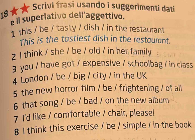 Scrivi frasi usando i suggerimenti dati 
18 
e il superlativo dell’aggettivo. 
1 this / be / tasty / dish / in the restaurant 
This is the tastiest dish in the restaurant. 
2 1 think / she / be / old / in her family 
3 you / have got / expensive / schoolbag / in class 
4 London / be / big / city / in the UK 
5 the new horror film / be / frightening / of all 
6 that song / be / bad / on the new album 
7 I'd like / comfortable / chair, please! 
8 I think this exercise / be / simple / in the book