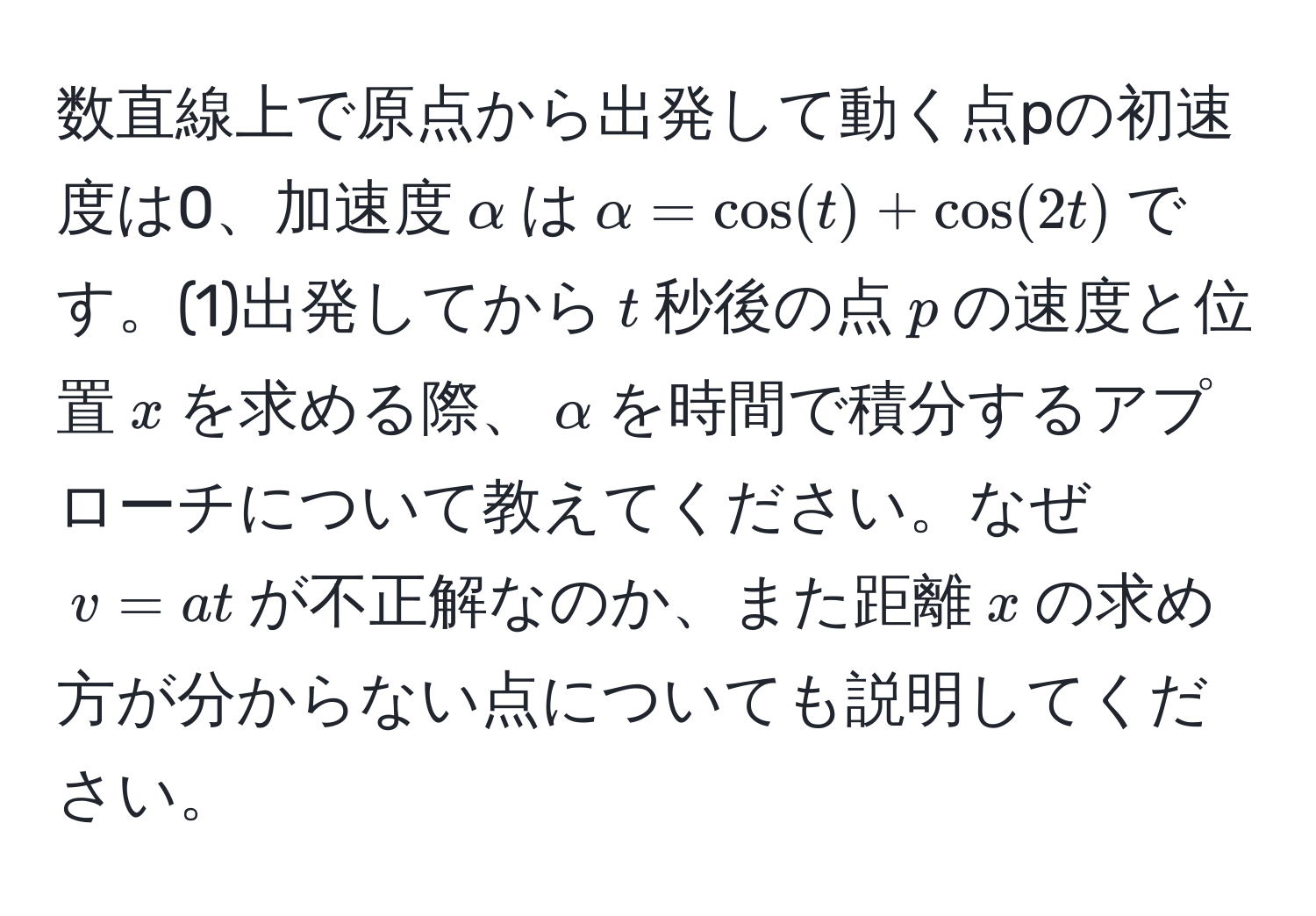 数直線上で原点から出発して動く点pの初速度は0、加速度$alpha$は$alpha = cos(t) + cos(2t)$です。(1)出発してから$t$秒後の点$p$の速度と位置$x$を求める際、$alpha$を時間で積分するアプローチについて教えてください。なぜ$v = at$が不正解なのか、また距離$x$の求め方が分からない点についても説明してください。