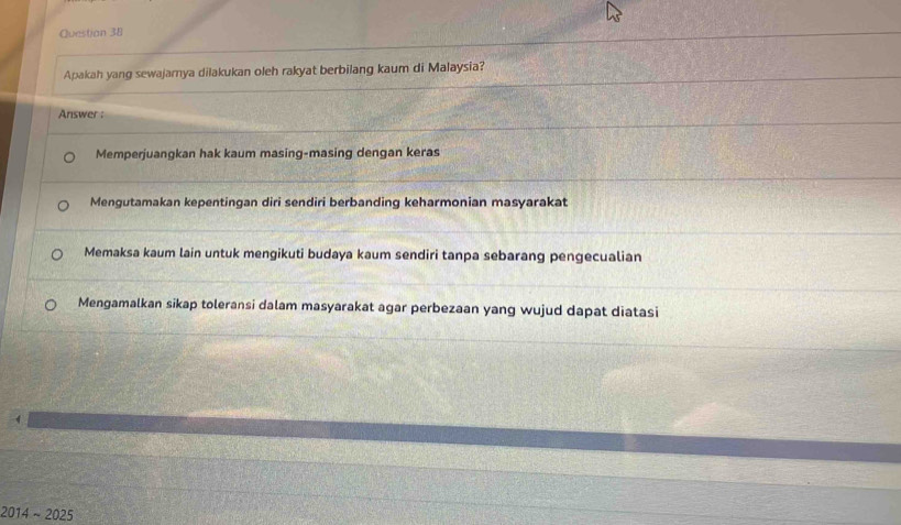 Questian 38
Apakah yang sewajarnya dilakukan oleh rakyat berbilang kaum di Malaysia?
Answer :
Memperjuangkan hak kaum masing-masing dengan keras
Mengutamakan kepentingan diri sendiri berbanding keharmonian masyarakat
Memaksa kaum lain untuk mengikuti budaya kaum sendiri tanpa sebarang pengecualian
Mengamalkan sikap toleransi dalam masyarakat agar perbezaan yang wujud dapat diatasi
2014 ~ 2025