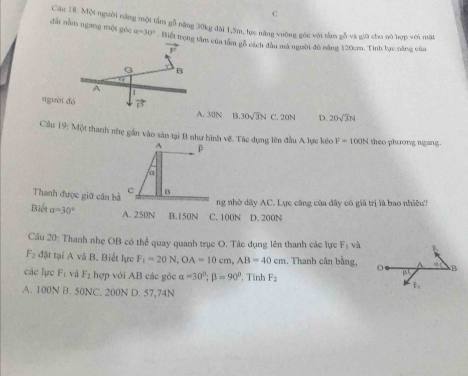 C
Câu 18: Một người nâng một tấm gỗ nặng 30kg dài 1,5m, lực năng vuông góc với tấm gỗ và giữ cho nó hợp với mặt
đất nằm ngang một góc a=30°. Biết trọng tâm của tầm gỗ cách đầu mà người đó nâng 120cm. Tính lực nâng của
vector F
G B
A 1
vector P
người đó B. 30sqrt(3)N C. 20N D. 20sqrt(3)N
A. 30N
Cầu 19: Một thanh nhẹ gần vào sản tại B như hình vẽ. Tác dụng lên đầu A lực kéo F=100N theo phương ngang.
Thanh được giữ cân bà
ng nhờ dây AC. Lực căng của dây có giá trị là bao nhiêu?
Biết alpha =30° A. 250N B.150N C. 100N D. 200N
Câu 20: Thanh nhẹ OB có thể quay quanh trục O. Tác dụng lên thanh các lực F_1 và
F_2 đặt tại A và B. Biết lực F_1=20N,OA=10cm,AB=40cm. Thanh cân bằng,
các lực F_1 và F_2 hợp với AB các góc alpha =30°;beta =90° Tính F_2
A. 100N B. 50NC. 200N D. 57,74N