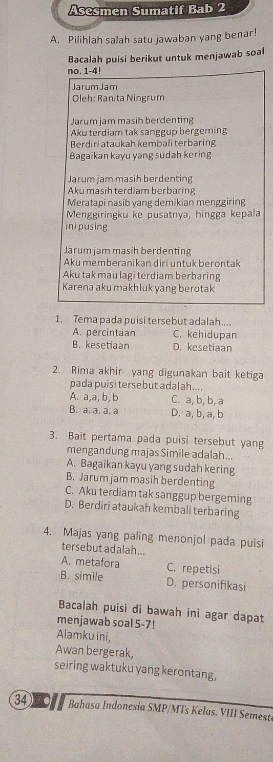 Asesmen Sumatif Bab 2
A. Pilihlah salah satu jawaban yang benar!
Bacalah puisi berikut untuk menjawab soal
no. 1-4!
Jarum Jam
Oleh: Ranita Ningrum
Jarum jam masih berdenting
Aku terdiam tak sanggup bergeming
Berdiri ataukah kembali terbaring
Bagaikan kayu yang sudah kering
Jarum jam masih berdenting
Aku masih terdiam berbaring
Meratapi nasib yang demikian menggiring
Menggiringku ke pusatnya, hingga kepala
ini pusing
Jarum jam masih berdenting
Aku memberanikan diri untuk berontak
Aku tak mau lagi terdiam berbaring
Karena aku makhluk yang berotak
1. Tema pada puisi tersebut adalah....
A. percintaan C. kehidupan
B. kesetiaan D. kesetiaan
2. Rima akhir yang digunakan bait ketiga
pada puisi tersebut adalah....
A. a,a, b, b C. a, b, b, a
B. a. a. a. a D. a, b, a, b
3. Bait pertama pada puisi tersebut yang
mengandung majas Simile adalah...
A. Bagaikan kayu yang sudah kering
B. Jarum jam masih berdenting
C. Aku terdiam tak sanggup bergeming
D. Berdiri ataukah kembali terbaring
4. Majas yang paling menonjol pada puisi
tersebut adalah...
A. metafora C. repetisi
B. simile D. personifikasi
Bacalah puisi di bawah ini agar dapat
menjawab soal 5-7!
Alamku ini,
Awan bergerak,
seiring waktuku yang kerontang,
34 Bahasa Indonesia SMP/MTs Kelas. VIII Semest