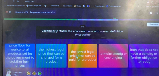 com 
D 
W esedones de vuteaed me dn ac - Google Bear.. Trian sformed Les contraènes 1 Clarises Papa's Burpeta « ○ fichas de fórendia
70 Maestria: 47% Respuestas correctas: 6/15
0
2^(nd)
6/15 Intentar 
Vocabulary: Match the economic term with correct definition 
Price ceiling 
price floor for 
agricultural the highest legal loan that does not 
products set by price that can be the lowest legal have a penalty or 
the government to charged for a paid for a product price that can be to make steady or unchanging further obligation 
stabilize farm product to repay 
prices 
KAMILAH MEZA