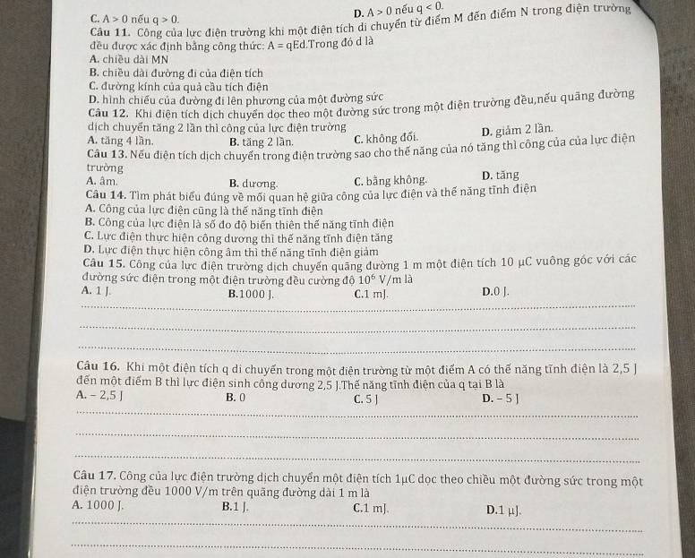 D. A>0 nếu q<0.
C. A>0 nếu q>0.
Câu 11. Cô lực điện trường khi một điện tích di chuyển từ điểm M đến điểm N trong điện trường
đều được xác định bằng công thức: A= qEd.Trong đó d là
A. chiều dài MN
B. chiều dài đường đi của điện tích
C. đường kính của quả cầu tích điện
D. hình chiếu của đường đi lên phương của một đường sức
Câu 12. Khi điện tích dịch chuyển dọc theo một đường sức trong một điện trường đều,nếu quãng đường
dịch chuyển tăng 2 lần thì công của lực điện trường
A. tăng 4 lần. B. tăng 2 lần. C. không đối.
D. giảm 2 lần.
Cầu 13. Nếu điện tích dịch chuyến trong điện trường sao cho thế năng của nó tăng thì công của của lực điện
trường
A. âm. B. dương. C. bằng không. D. tăng
Câu 14. Tìm phát biểu đúng về mối quan hệ giữa công của lực điện và thể năng tĩnh điện
A. Công của lực điện cũng là thế năng tĩnh điện
B. Công của lực điện là số đo độ biến thiên thế năng tĩnh điện
C. Lực điện thực hiện công dương thì thế năng tĩnh điện tăng
D. Lực điện thực hiện công âm thì thế năng tĩnh điện giảm
Câu 15. Công của lực điện trường dịch chuyến quãng đường 1 m một điện tích 10 μC vuông góc với các
đường sức điện trong một điện trường đều cường độ 10^6 V/m là
_
A. 1 J. B.1000 J. C.1 mJ. D.0 J.
_
_
Câu 16. Khi một điện tích q di chuyến trong một điện trường từ một điểm A có thế năng tĩnh điện là 2,5 J
đến một điểm B thì lực điện sinh công dương 2,5 J.Thế năng tĩnh điện của q tại B là
_
A. - 2,5 J B. 0 C. 5 ] D. - 5 J
_
_
Câu 17. Công của lực điện trường dịch chuyển một điện tích 1μC dọc theo chiều một đường sức trong một
điện trường đều 1000 V/m trên quãng đường dài 1 m là
_
A. 1000 J. B.1 J. C.1 mJ. D.1 μ].
_