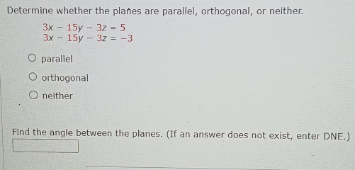 Determine whether the planes are parallel, orthogonal, or neither.
3x-15y-3z=5
3x-15y-3z=-3
parallel
orthogonal
neither
Find the angle between the planes. (If an answer does not exist, enter DNE.)