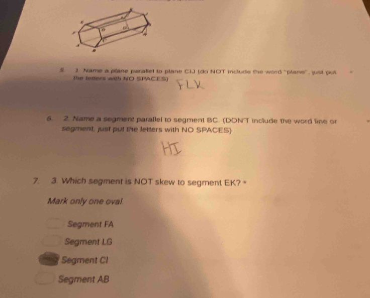 Nlame a plane parallel to plane CIJ (do NOT include the word "plane", just put
(he letters with NO SPACES)
6. 2. Name a segment parallel to segment BC. (DON'T include the word line or
segment, just put the letters with NO SPACES)
7. 3. Which segment is NOT skew to segment EK? +
Mark only one oval.
Segment FA
Segment LG
Segment CI
Segment AB