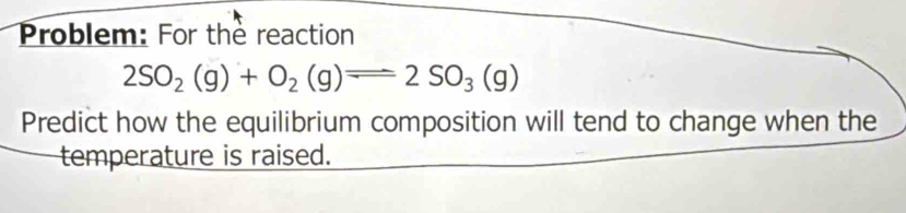 Problem: For the reaction
2SO_2(g)+O_2(g)leftharpoons 2SO_3(g)
Predict how the equilibrium composition will tend to change when the 
temperature is raised.