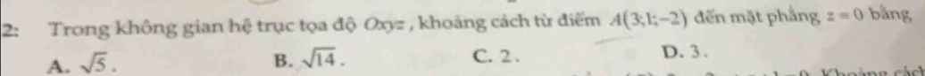 2: Trong không gian hệ trục tọa độ Oxyz , khoảng cách từ điểm A(3;1;-2) đến mặt phẳng z=0 bằng
A. sqrt(5). B. sqrt(14).
C. 2.
D. 3.