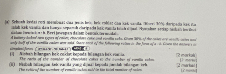 Sebuah kedai roti membuat dua jenis kek, kek coklat dan kek vanila. Diberi 30% daripada kek itu 
ialah kek vanila dan hanya separuh daripada kek vanila telah dijual. Nyatakan setiap nisbah berikut 
dalam bentuk σ : b. Beri jawapan dalam bentuk termudah. 
A bakery baked two types of cakes, chocolate cake and vanilla cake. Given 30% of the cakes are vanilla cakes and 
anly half of the vanilla cakes was sold. State each of the following ratios in the form of a:b Given the answers in 
simplest form. BT m.s. 97 - 98 Bab 4.5 ARAS : 
(i) Nisbah bilangan kek coklat kepada bilangan kek vanila. [2 markah] 
The ratio of the number of chocolate cakes to the number of vanilla cakes. [2 marks] 
(ii) Nisbah bilangan kek vanila yang dijual kepada jumlah bilangan kek. [2 markah] 
The ratio of the number of vanilla cakes sold to the total number of cakes. [2 marks]