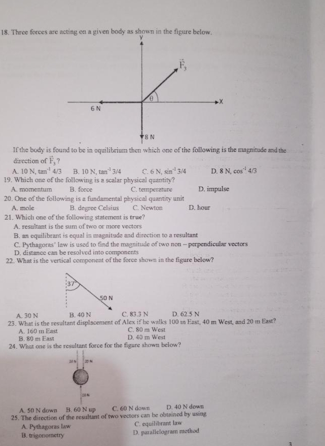 Three forces are acting on a given body as shown in the figure below
If the body is found to be in equilibrium then which one of the following is the magnitude and the
direction of vector F_3 7
A. 10N,tan^(-1)4/3 B. 10N,tan^(-1)3/4 C. 6N,sin^(-1)3/4 D. 8N,cos^(-1)4/3
19. Which one of the following is a scalar physical quantity?
A. momentum B. force C. temperature D. impulse
20. One of the following is a fundamental physical quantity unit
A. mole B. degree Celsius C. Newton D. hour
21. Which one of the following statement is true?
A. resultant is the sum of two or more vectors
B. an equilibrant is equal in magnitude and direction to a resultant
C. Pythagoras' law is used to find the magnitude of two non - perpendicular vectors
D. distance can be resolved into components
22. What is the vertical component of the force shown in the figure below?
37°
50 N
A. 30 N B. 40 N C. 83.3 N D. 62.5 N
23. What is the resultant displacement of Alex if he walks 100 in East, 40 m West, and 20 m East?
A. 160 m East C. 80 m West
B. 80 m East D. 40 m West
24. What one is the resultant force for the figure shown below?
20 N
20N
A. 50 N down B. 60 N up C. 60 N down D. 40 N down
25. The direction of the resultant of two vectors can be obtained by using
A. Pythagoras law C. equilibrant law
B. trigonometry D. parallelogram method