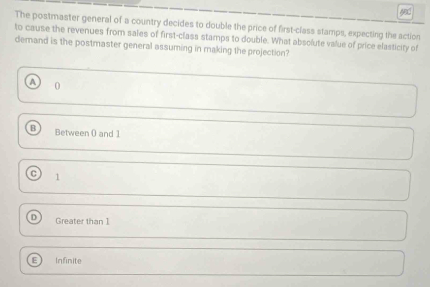 The postmaster general of a country decides to double the price of first-class stamps, expecting the action
to cause the revenues from sales of first-class stamps to double. What absolute value of price elasticity of
demand is the postmaster general assuming in making the projection?
0
B Between ( and 1
C) 1
D Greater than 1
Infinite