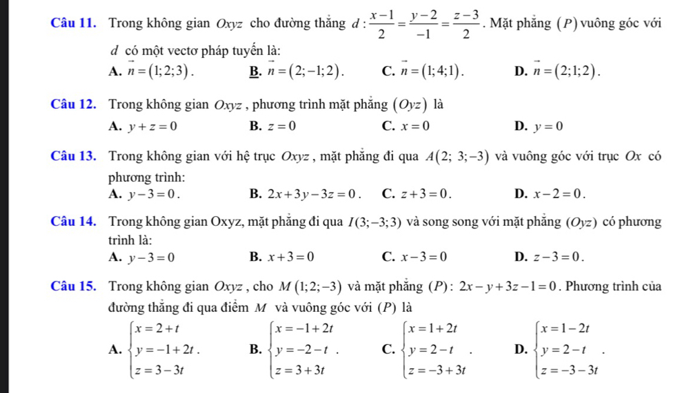 Trong không gian Oxyz cho đường thắng d :  (x-1)/2 = (y-2)/-1 = (z-3)/2 . Mặt phẳng (P) vuông góc với
d có một vectơ pháp tuyến là:
A. vector n=(1;2;3). B. vector n=(2;-1;2). C. vector n=(1;4;1). D. vector n=(2;1;2).
Câu 12. Trong không gian Oxyz , phương trình mặt phẳng (Oyz) là
A. y+z=0 B. z=0 C. x=0 D. y=0
Câu 13. Trong không gian với hệ trục Oxyz , mặt phăng đi qua A(2;3;-3) và vuông góc với trục Ox có
phương trình:
A. y-3=0. B. 2x+3y-3z=0. C. z+3=0. D. x-2=0.
Câu 14. Trong không gian Oxyz, mặt phẳng đi qua I(3;-3;3) và song song với mặt phẳng (Oyz) có phương
trình là:
A. y-3=0 B. x+3=0 C. x-3=0 D. z-3=0.
Câu 15. Trong không gian Oxyz , cho M(1;2;-3) và mặt phẳng (P): 2x-y+3z-1=0. Phương trình của
đường thắng đi qua điểm M và vuông góc với (P) là
A. beginarrayl x=2+t y=-1+2t. z=3-3tendarray. B. beginarrayl x=-1+2t y=-2-t. z=3+3tendarray. C. beginarrayl x=1+2t y=2-t z=-3+3tendarray. . D. beginarrayl x=1-2t y=2-t z=-3-3tendarray. .