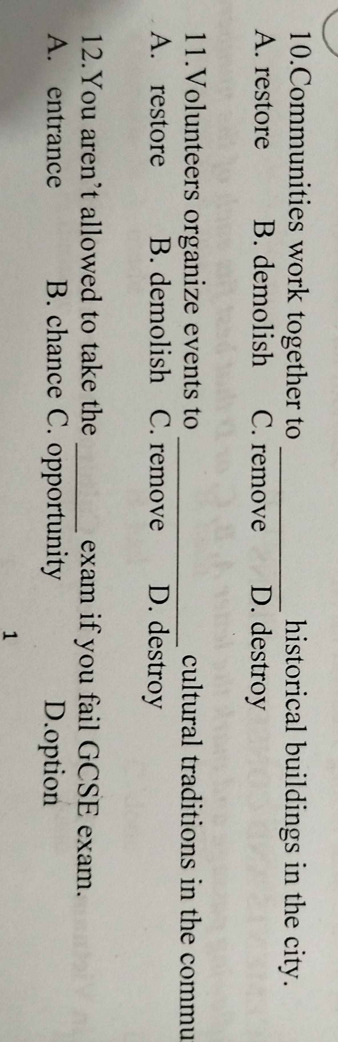 Communities work together to _historical buildings in the city.
A. restore B. demolish C. remove D. destroy
11.Volunteers organize events to _cultural traditions in the commu
A. restore B. demolish C. remove D. destroy
12.You aren’t allowed to take the _exam if you fail GCSE exam.
A. entrance B. chance C. opportunity D.option
1
