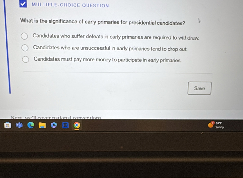 MULTIPLE-CHOICE QUESTION
What is the significance of early primaries for presidential candidates?
Candidates who suffer defeats in early primaries are required to withdraw.
Candidates who are unsuccessful in early primaries tend to drop out.
Candidates must pay more money to participate in early primaries.
Save
Next we’ll cover national conventions
69°F
Sunny