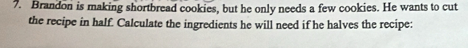 Brandon is making shortbread cookies, but he only needs a few cookies. He wants to cut 
the recipe in half. Calculate the ingredients he will need if he halves the recipe:
