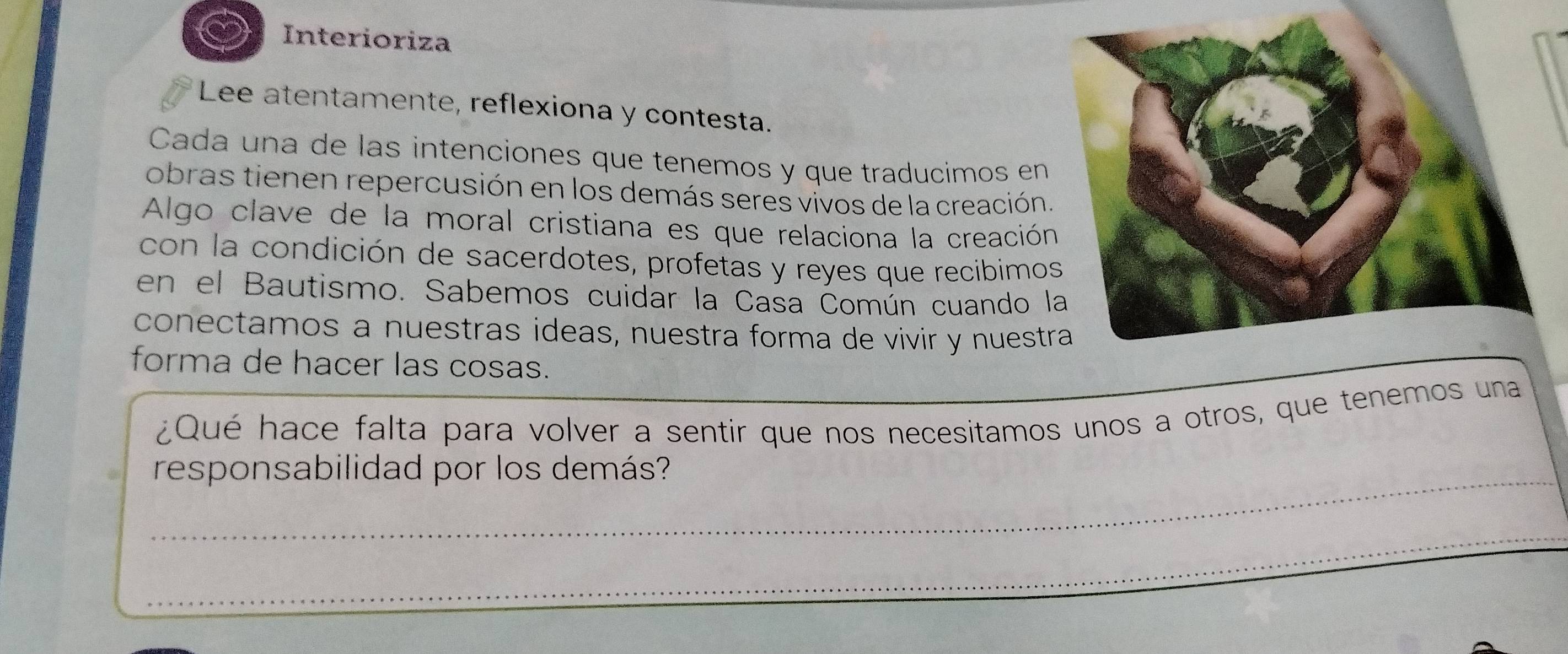 Interioriza 
Lee atentamente, reflexiona y contesta. 
Cada una de las intenciones que tenemos y que traducimos en 
obras tienen repercusión en los demás seres vivos de la creación 
Algo clave de la moral cristiana es que relaciona la creació 
con la condición de sacerdotes, profetas y reyes que recibimo 
en el Bautismo. Sabemos cuidar la Casa Ćomún cuando 
conectamos a nuestras ideas, nuestra forma de vivir y nuest 
forma de hacer las cosas. 
¿Qué hace falta para volver a sentir que nos necesitamos unos a otros, que tenemos una 
_responsabilidad por los demás? 
_ 
_