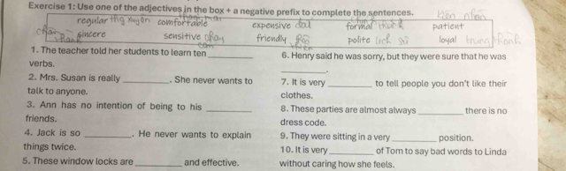 Use one of the adjectives in the box + a negative prefix to complete the sentences.
ular expensive for tient
o t
ncere sensitiv friendly
1. The teacher told her students to learn ten _6. Henry said he was sorry, but they were sure that he was
verbs. _.
2. Mrs. Susan is really _. She never wants to 7. It is very
talk to anyone. clothes. _to tell people you don't like their
3. Ann has no intention of being to his _8. These parties are almost always_ there is no
friends. dress code.
4. Jack is so _. He never wants to explain 9. They were sitting in a very _position.
things twice. 10. It is very _of Tom to say bad words to Linda
5. These window locks are _and effective. without caring how she feels.