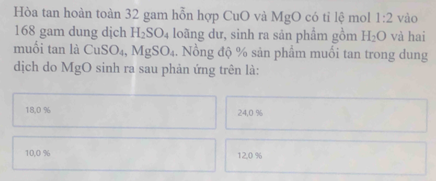 Hòa tan hoàn toàn 32 gam hỗn hợp CuO và MgO có tỉ lệ mol 1:2 vào
168 gam dung dịch H_2SO_4 loãng dư, sinh ra sản phẩm gồm H_2O và hai
muối tan là CuS O_4 , MgSO_4 4. Nồng độ % sản phẩm muối tan trong dung
dịch do MgO sinh ra sau phản ứng trên là:
18,0 % 24, 0 %
10, 0 % 12, 0 %