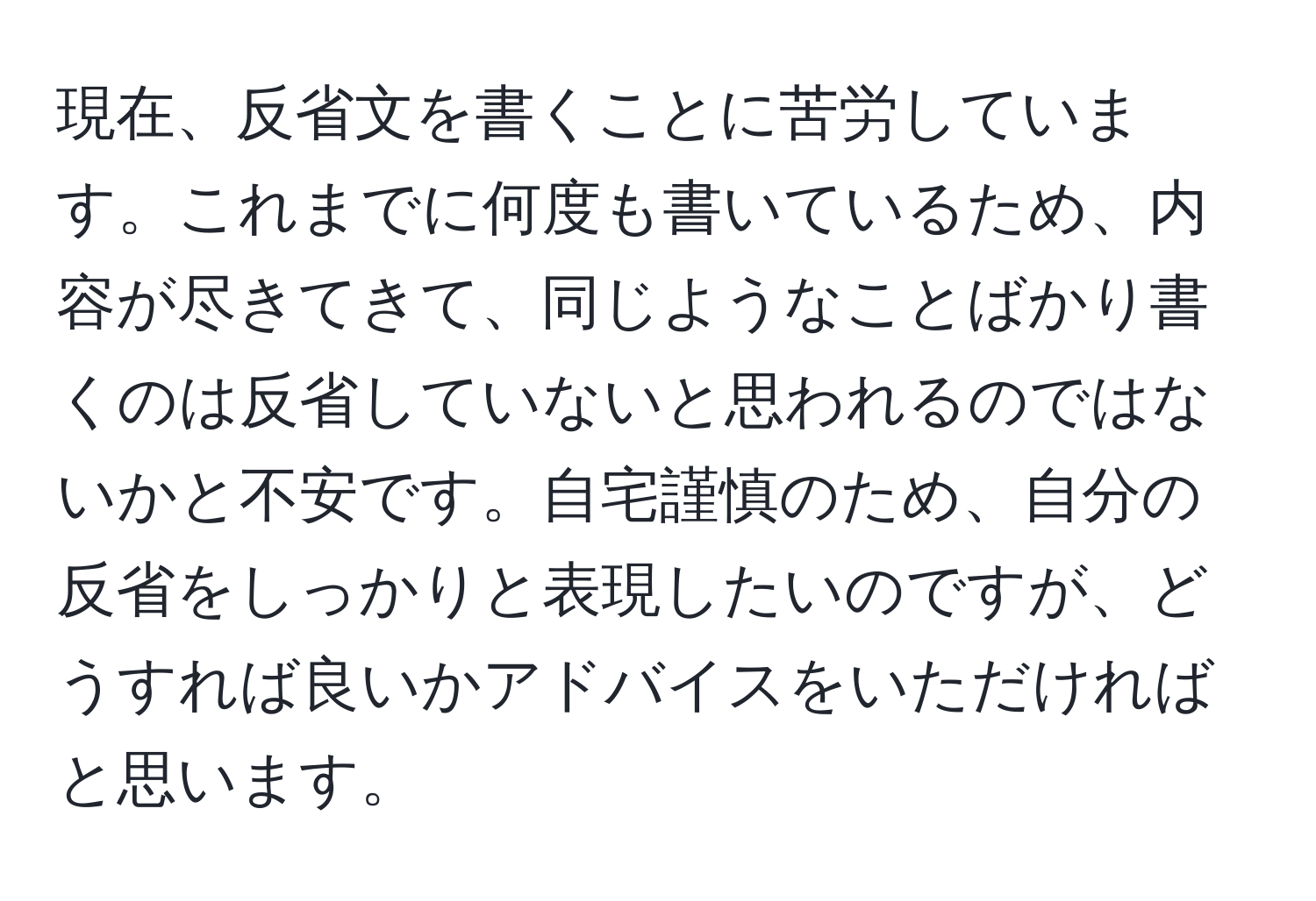 現在、反省文を書くことに苦労しています。これまでに何度も書いているため、内容が尽きてきて、同じようなことばかり書くのは反省していないと思われるのではないかと不安です。自宅謹慎のため、自分の反省をしっかりと表現したいのですが、どうすれば良いかアドバイスをいただければと思います。