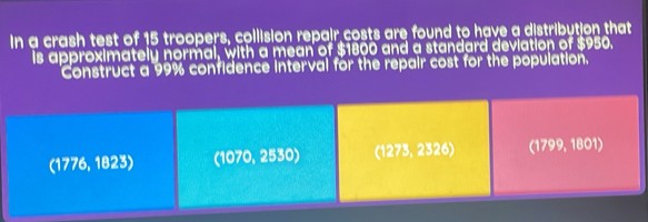 In a crash test of 15 troopers, collision repair costs are found to have a distribution that
is approximately normal, with a mean of $1800 and a standard deviation of $950.
Construct a 99% confidence interval for the repair cost for the population.
(1776, 1823) (1070, 2530) (1273, 2326) (1799, 1801)