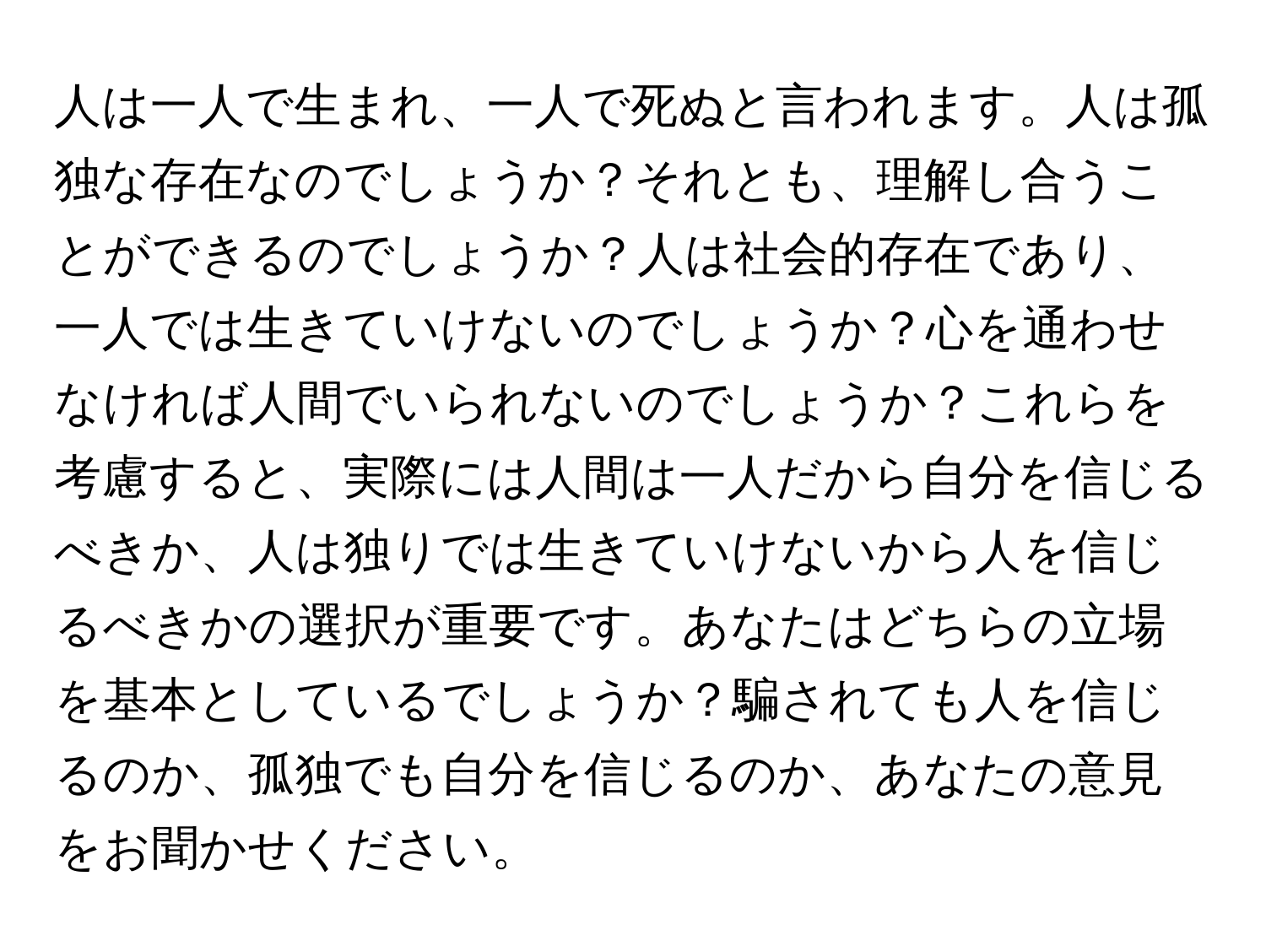 人は一人で生まれ、一人で死ぬと言われます。人は孤独な存在なのでしょうか？それとも、理解し合うことができるのでしょうか？人は社会的存在であり、一人では生きていけないのでしょうか？心を通わせなければ人間でいられないのでしょうか？これらを考慮すると、実際には人間は一人だから自分を信じるべきか、人は独りでは生きていけないから人を信じるべきかの選択が重要です。あなたはどちらの立場を基本としているでしょうか？騙されても人を信じるのか、孤独でも自分を信じるのか、あなたの意見をお聞かせください。