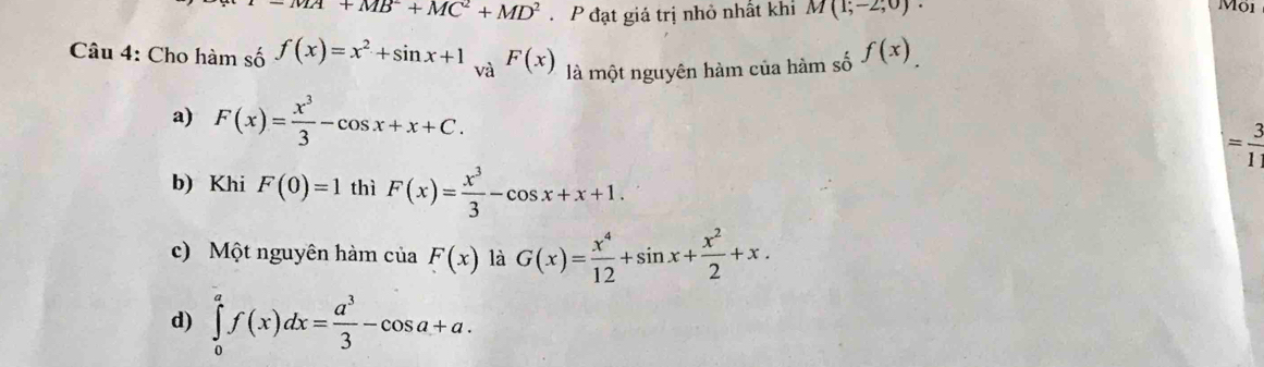 =MA+MB^2+MC^2+MD^2 P đạt giá trị nhỏ nhất khi M(1,-2,0)·
Mội
Câu 4: Cho hàm số f(x)=x^2+sin x+1 và F(x) là một nguyên hàm của hàm số f(x)
a) F(x)= x^3/3 -cos x+x+C.
= 3/1 
b) Khi F(0)=1 thì F(x)= x^3/3 -cos x+x+1.
c) Một nguyên hàm của F(x) là G(x)= x^4/12 +sin x+ x^2/2 +x.
d) ∈tlimits _0^(af(x)dx=frac a^3)3-cos a+a.