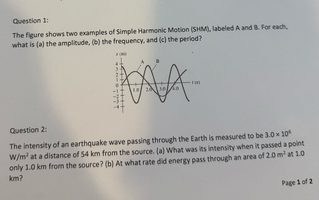 The figure shows two examples of Simple Harmonic Motion (SHM), labeled A and B. For each,
what is (a) the amplitude, (b) the frequency, and (c) the period?
Question 2:
The intensity of an earthquake wave passing through the Earth is measured to be 3.0* 10^6
W/m^2 at a distance of 54 km from the source. (a) What was its intensity when it passed a point
only 1.0 km from the source? (b) At what rate did energy pass through an area of 2.0m^2 at 1.0
km?
Page 1 of 2