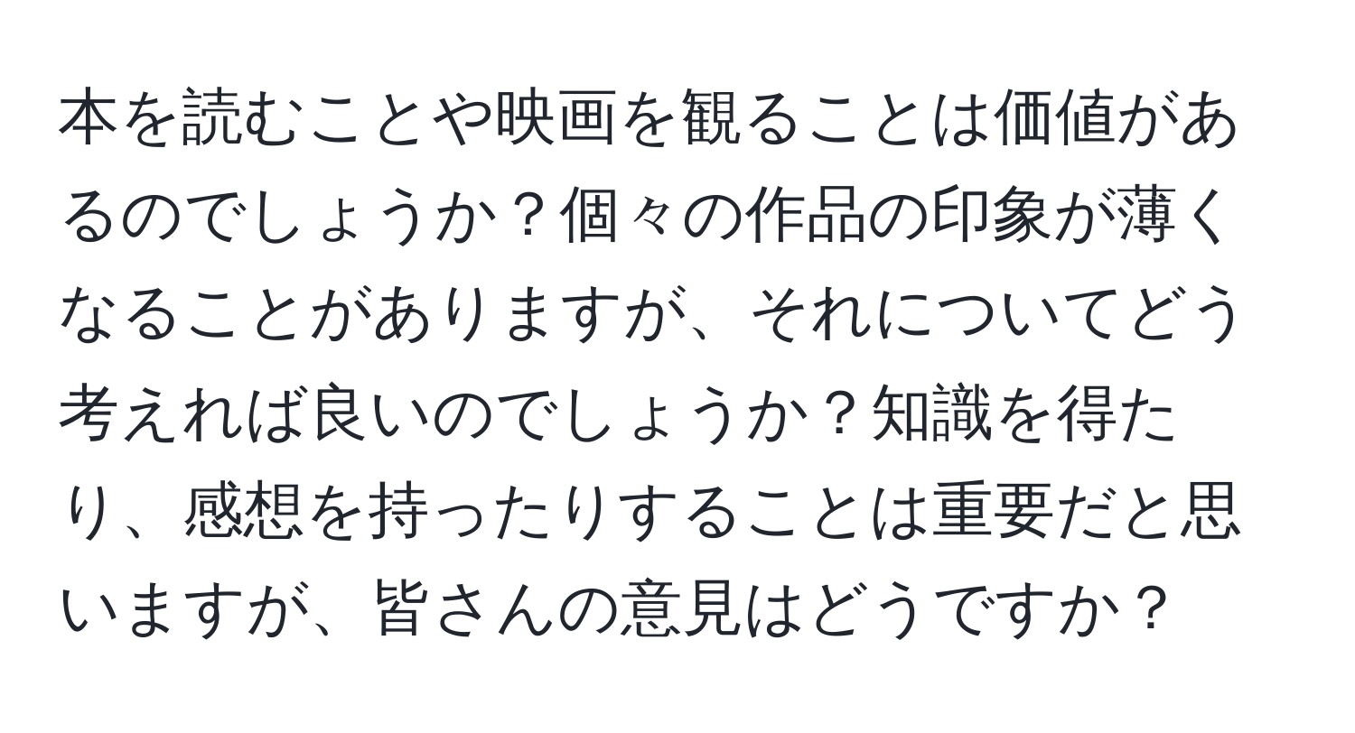 本を読むことや映画を観ることは価値があるのでしょうか？個々の作品の印象が薄くなることがありますが、それについてどう考えれば良いのでしょうか？知識を得たり、感想を持ったりすることは重要だと思いますが、皆さんの意見はどうですか？