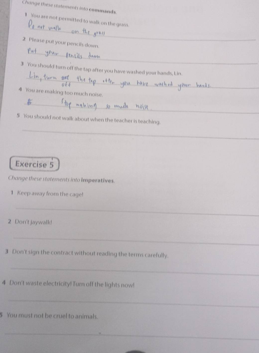 Change these statements into commands. 
_ 
1 You are not permitted to walk on the grass. 
2 Please put your pencils down. 
_ 
_ 
3 You should turn off the tap after you have washed your hands, Lin. 
4 You are making too much noise. 
_ 
5 You should not walk about when the teacher is teaching. 
_ 
Exercise 5 
Change these statements into imperatives. 
1 Keep away from the cage! 
_ 
2 Don't jaywalk! 
_ 
3 Don't sign the contract without reading the terms carefully. 
_ 
4 Don't waste electricity! Turn off the lights now! 
_ 
You must not be cruel to animals. 
_